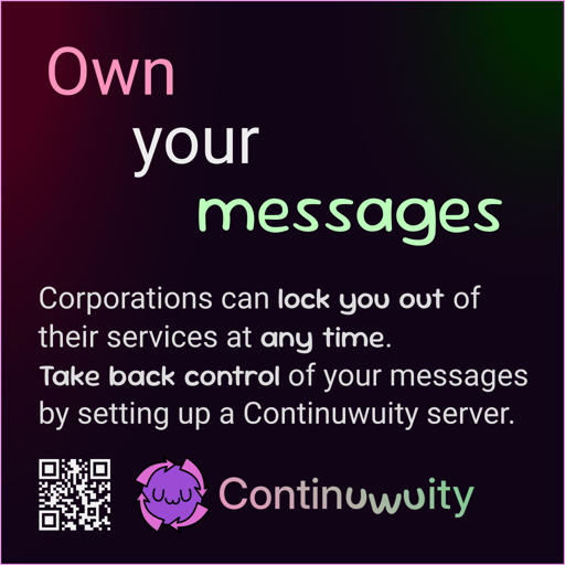 Own your messages

Corporations can lock you out of their services at any time.
Take back control of your messages by setting up a Continuwuity server.

https://continuwuity.org + cute Continuwuity mascot :3